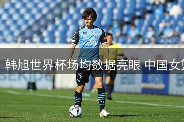 韩旭世界杯场均数据亮眼 中国女篮冲击八强关键战